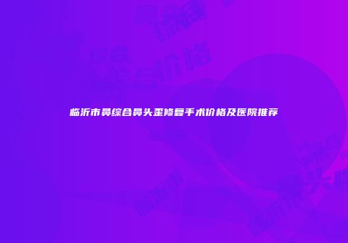 临沂市鼻综合鼻头歪修复手术价格及医院推荐