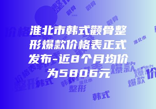 淮北市韩式颧骨整形爆款价格表正式发布-近8个月均价为5806元