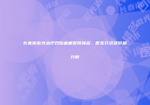 长春市激光治疗凹陷疤痕医院排名、医生介绍及价格分析