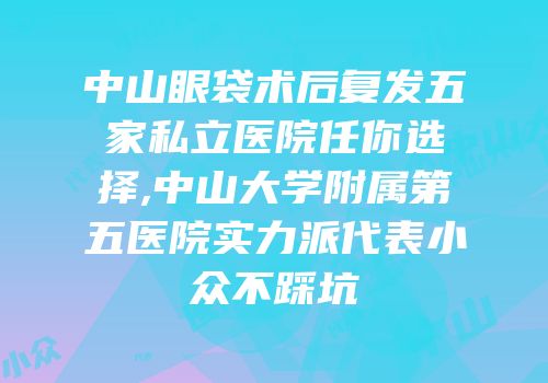 中山眼袋术后复发五家私立医院任你选择,中山大学附属第五医院实力派代表小众不踩坑
