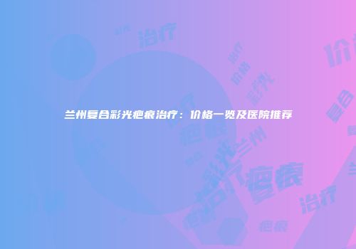 兰州复合彩光疤痕治疗：价格一览及医院推荐
