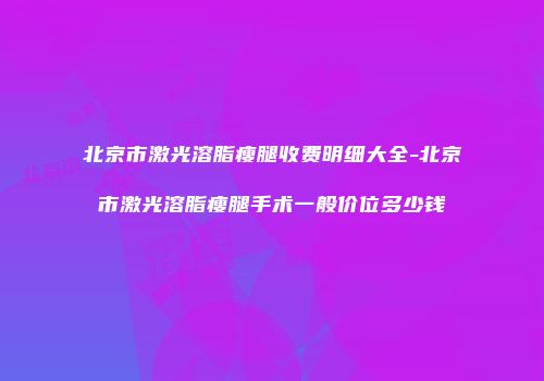 北京市激光溶脂瘦腿收费明细大全-北京市激光溶脂瘦腿手术一般价位多少钱