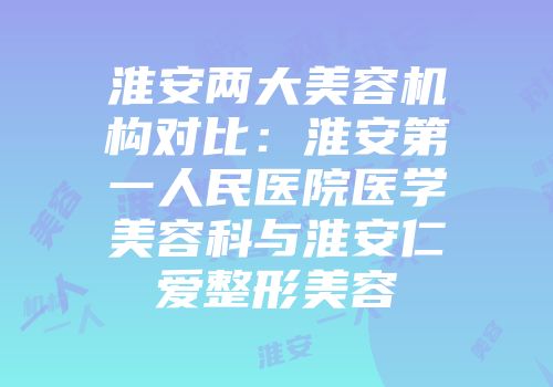 淮安两大美容机构对比：淮安第一人民医院医学美容科与淮安仁爱整形美容