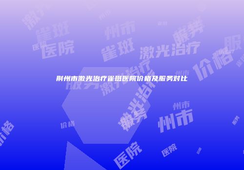 荆州市激光治疗雀斑医院价格及服务对比