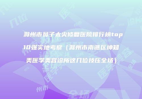 滁州市鼻子太尖修复医院排行榜top10强实地考察（滁州市南谯区坤知美医学美容诊所这几位技压全场）
