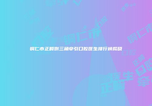 铜仁市正畸倒三角牵引口腔医生排行榜揭晓