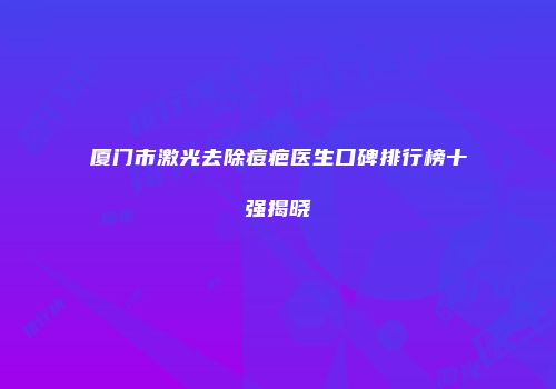 厦门市激光去除痘疤医生口碑排行榜十强揭晓