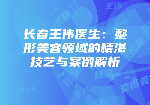 长春王伟医生：整形美容领域的精湛技艺与案例解析