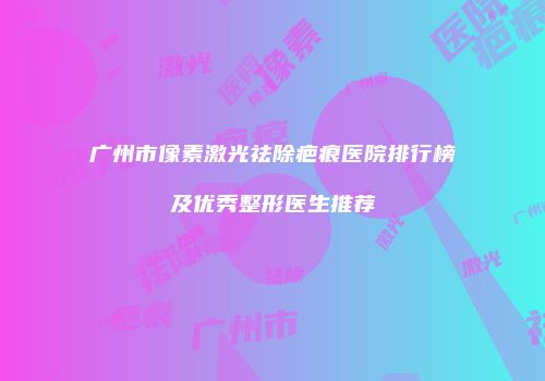 广州市像素激光祛除疤痕医院排行榜及优秀整形医生推荐