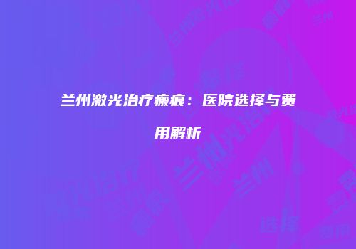 兰州激光治疗瘢痕：医院选择与费用解析