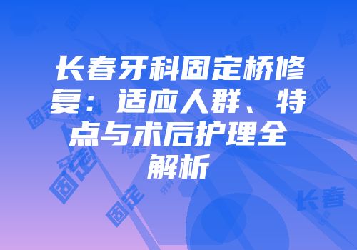 长春牙科固定桥修复：适应人群、特点与术后护理全解析