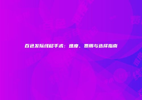 百色发际线移手术：难度、费用与选择指南