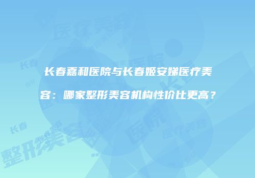 长春嘉和医院与长春姬安娣医疗美容：哪家整形美容机构性价比更高？