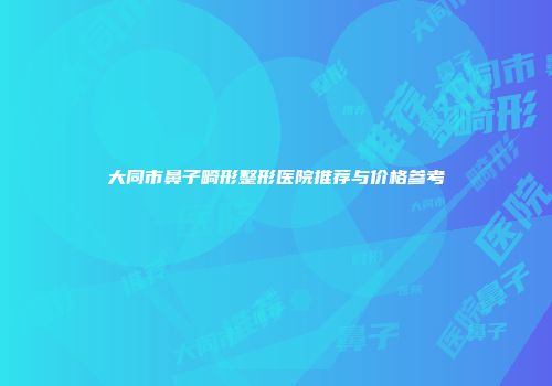大同市鼻子畸形整形医院推荐与价格参考