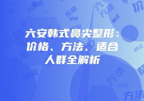 六安韩式鼻尖整形：价格、方法、适合人群全解析