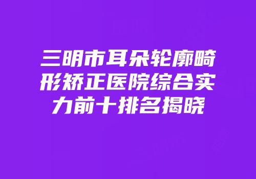 三明市耳朵轮廓畸形矫正医院综合实力前十排名揭晓