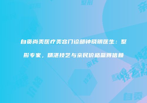 自贡尚美医疗美容门诊部钟晓明医生：整形专家，精湛技艺与亲民价格赢得信赖