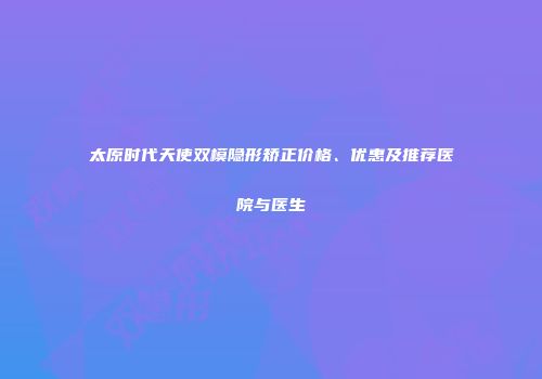 太原时代天使双模隐形矫正价格、优惠及推荐医院与医生