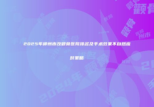 2025年柳州市改颧骨医院排名及手术效果不自然应对策略