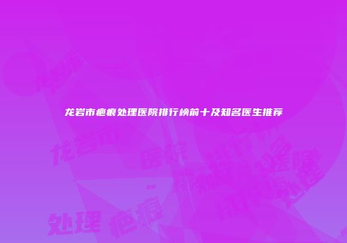 龙岩市疤痕处理医院排行榜前十及知名医生推荐