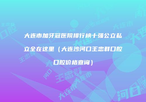 大连市加牙冠医院排行榜十强公立私立全在这里（大连沙河口王忠群口腔口腔价格查询）