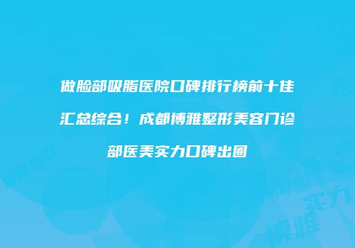 做脸部吸脂医院口碑排行榜前十佳汇总综合！成都博雅整形美容门诊部医美实力口碑出圈