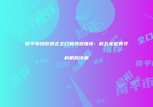南平市隐形矫正全口保持器推荐：前五家优秀牙科机构详解