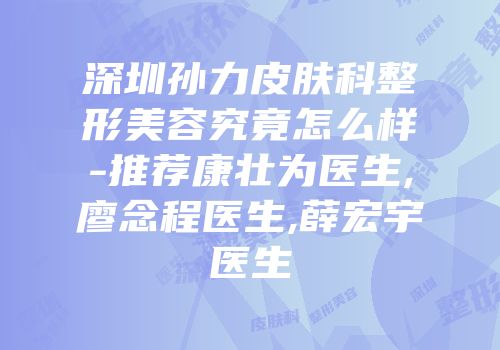 深圳孙力皮肤科整形美容究竟怎么样-推荐康壮为医生,廖念程医生,薛宏宇医生