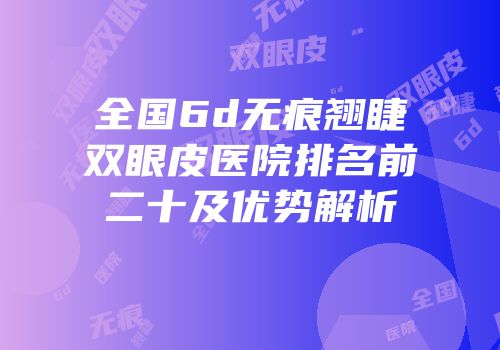 全国6d无痕翘睫双眼皮医院排名前二十及优势解析