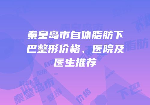 秦皇岛市自体脂肪下巴整形价格、医院及医生推荐