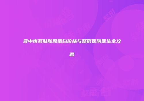 晋中市紧肤胶原蛋白价格与整形医院医生全攻略