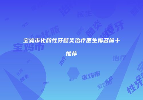 宝鸡市化脓性牙髓炎治疗医生排名前十推荐