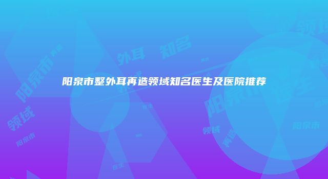 阳泉市整外耳再造领域知名医生及医院推荐