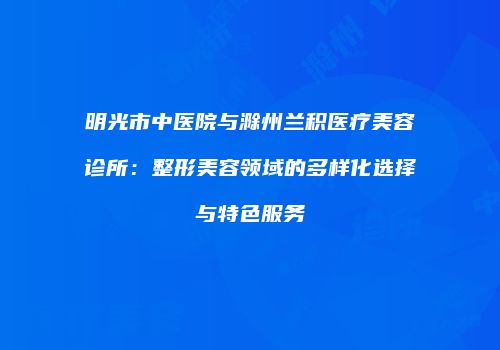 明光市中医院与滁州兰积医疗美容诊所：整形美容领域的多样化选择与特色服务