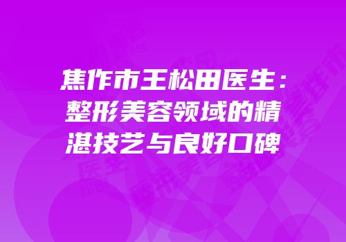 焦作市王松田医生：整形美容领域的精湛技艺与良好口碑
