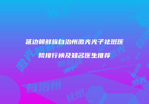 延边朝鲜族自治州激光光子祛斑医院排行榜及知名医生推荐