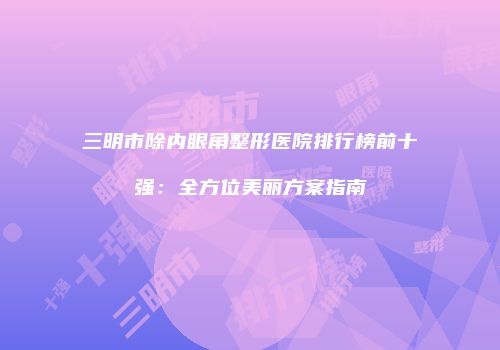 三明市除内眼角整形医院排行榜前十强：全方位美丽方案指南
