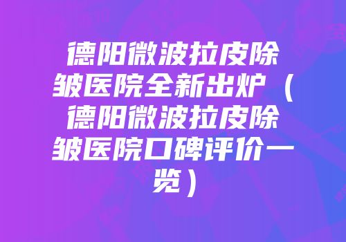 德阳微波拉皮除皱医院全新出炉（德阳微波拉皮除皱医院口碑评价一览）