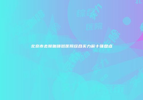 北京市去除咖啡斑医院综合实力前十强盘点