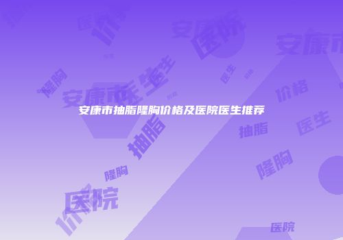 安康市抽脂隆胸价格及医院医生推荐