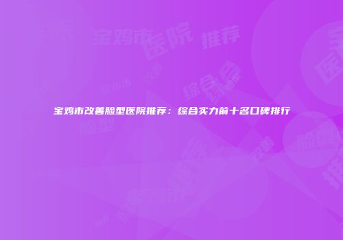 宝鸡市改善脸型医院推荐：综合实力前十名口碑排行