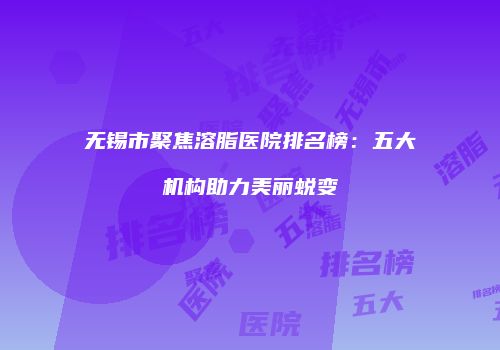 无锡市聚焦溶脂医院排名榜：五大机构助力美丽蜕变