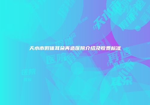 天水市假体耳朵再造医院介绍及收费标准
