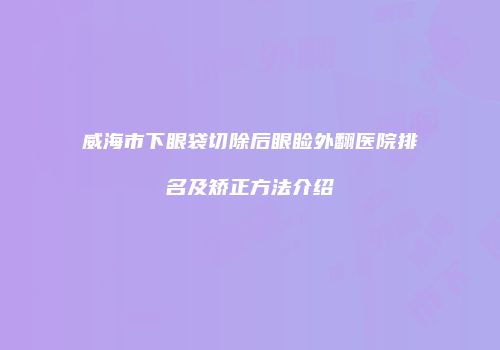 威海市下眼袋切除后眼睑外翻医院排名及矫正方法介绍
