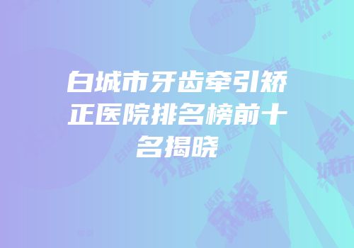 白城市牙齿牵引矫正医院排名榜前十名揭晓