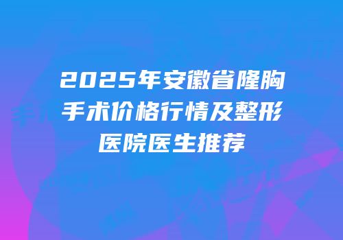 2025年安徽省隆胸手术价格行情及整形医院医生推荐