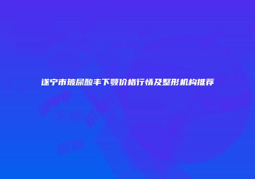 遂宁市玻尿酸丰下颚价格行情及整形机构推荐