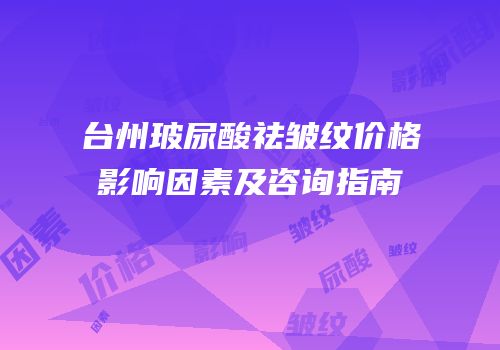 台州玻尿酸祛皱纹价格影响因素及咨询指南