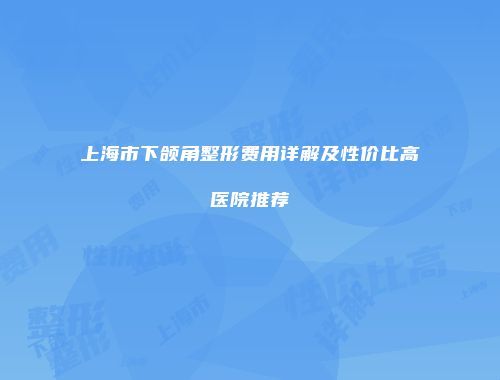上海市下颌角整形费用详解及性价比高医院推荐