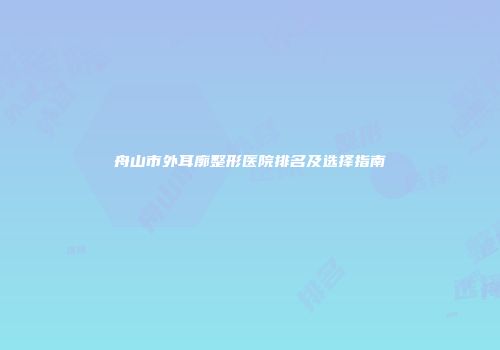 舟山市外耳廓整形医院排名及选择指南